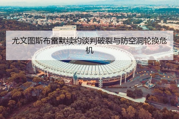 尤文图斯布雷默续约谈判破裂与防空洞轮换危机