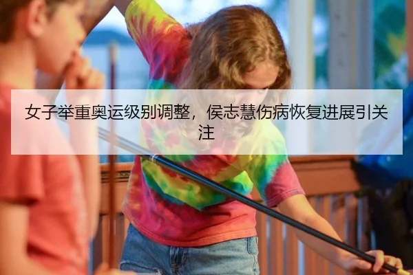 女子举重奥运级别调整，侯志慧伤病恢复进展引关注