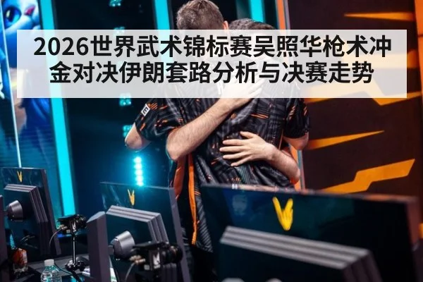 2026世界武术锦标赛吴照华枪术冲金对决伊朗套路分析与决赛走势
